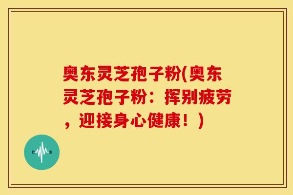 奥东灵芝孢子粉(奥东灵芝孢子粉:挥别疲劳,迎接身心健康!)