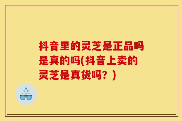 抖音里的灵芝是正品吗是真的吗(抖音上卖的灵芝是真货吗?)