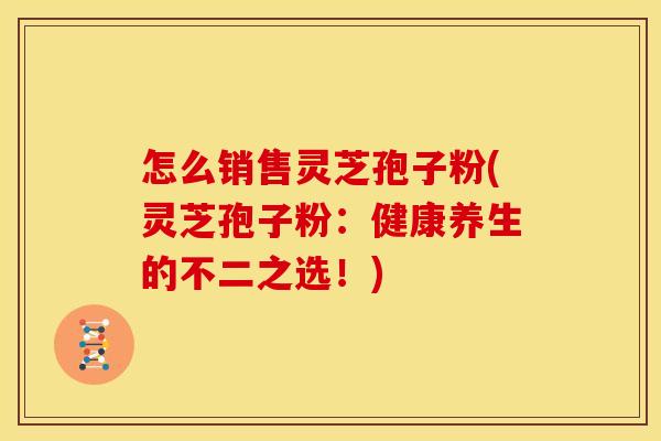 怎么销售灵芝孢子粉(灵芝孢子粉:健康养生的不二之选!)