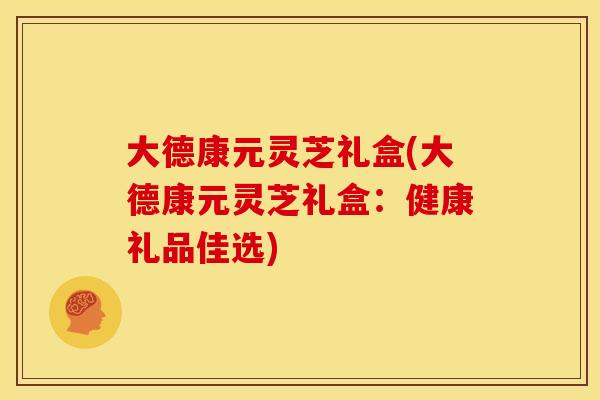 大德康元灵芝礼盒(大德康元灵芝礼盒:健康礼品佳选)