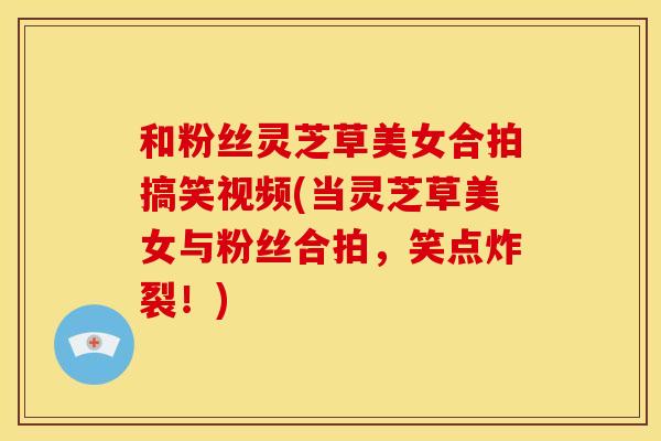 和粉丝灵芝草美女合拍搞笑视频(当灵芝草美女与粉丝合拍，笑点炸裂！)
