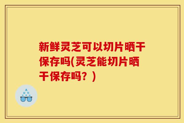 新鲜灵芝可以切片晒干保存吗(灵芝能切片晒干保存吗?)