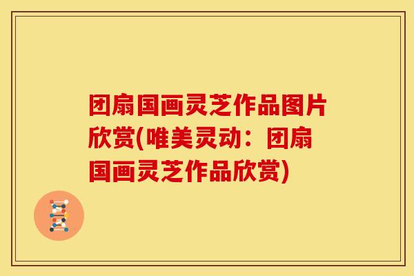 团扇国画灵芝作品图片欣赏(唯美灵动:团扇国画灵芝作品欣赏)