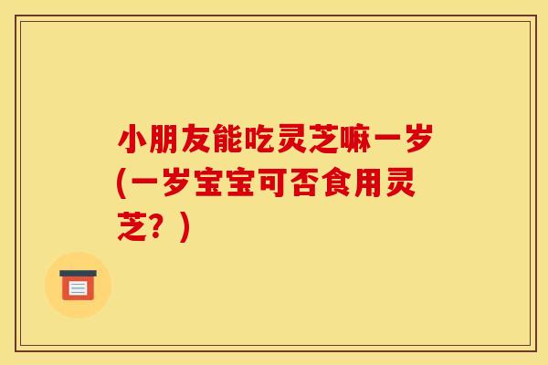 小朋友能吃灵芝嘛一岁(一岁宝宝可否食用灵芝?)