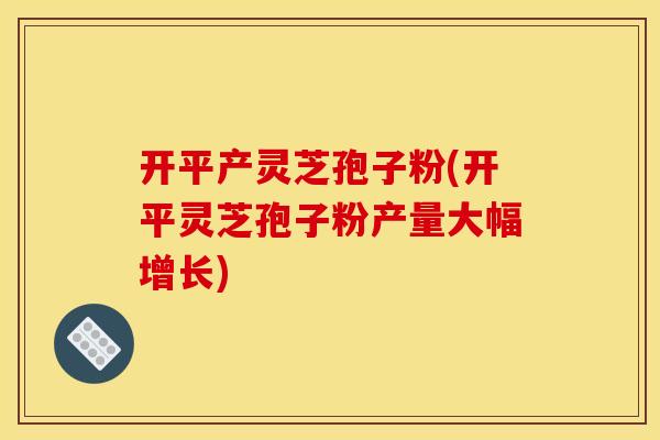 开平产灵芝孢子粉(开平灵芝孢子粉产量大幅增长)