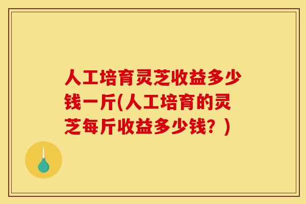 人工培育灵芝收益多少钱一斤(人工培育的灵芝每斤收益多少钱？)