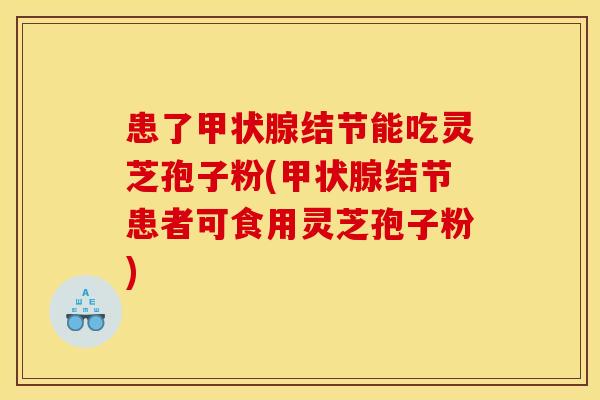 患了甲状腺结节能吃灵芝孢子粉(甲状腺结节患者可食用灵芝孢子粉)