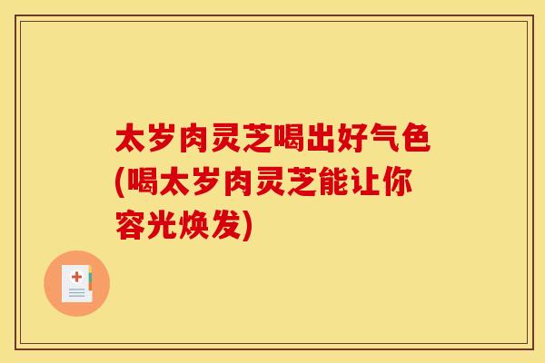 太岁肉灵芝喝出好气色(喝太岁肉灵芝能让你容光焕发)