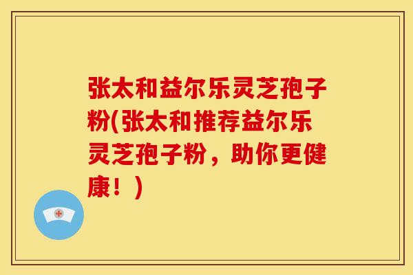 张太和益尔乐灵芝孢子粉(张太和推荐益尔乐灵芝孢子粉,助你更健康!)