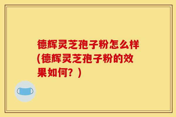 德辉灵芝孢子粉怎么样(德辉灵芝孢子粉的效果如何?)