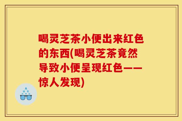 喝灵芝茶小便出来红色的东西(喝灵芝茶竟然导致小便呈现红色——惊人发现)