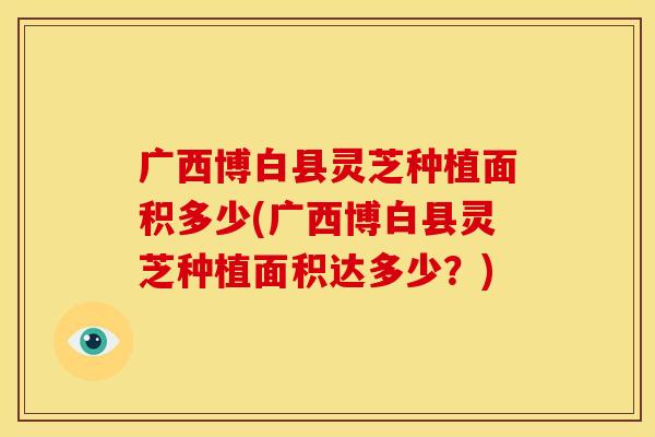 广西博白县灵芝种植面积多少(广西博白县灵芝种植面积达多少？)
