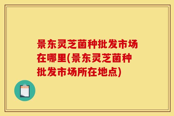 景东灵芝菌种批发市场在哪里(景东灵芝菌种批发市场所在地点)