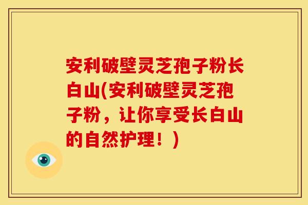 安利破壁灵芝孢子粉长白山(安利破壁灵芝孢子粉，让你享受长白山的自然护理！)