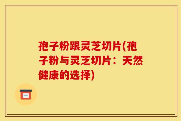 孢子粉跟灵芝切片(孢子粉与灵芝切片：天然健康的选择)