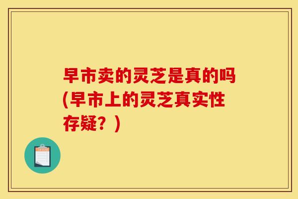 早市卖的灵芝是真的吗(早市上的灵芝真实性存疑?)