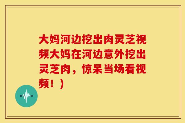 大妈河边挖出肉灵芝视频大妈在河边意外挖出灵芝肉,惊呆当场看视频!)