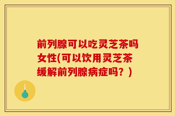 前列腺可以吃灵芝茶吗女性(可以饮用灵芝茶缓解前列腺病症吗?)