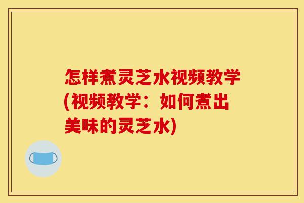 怎样煮灵芝水视频教学(视频教学：如何煮出美味的灵芝水)