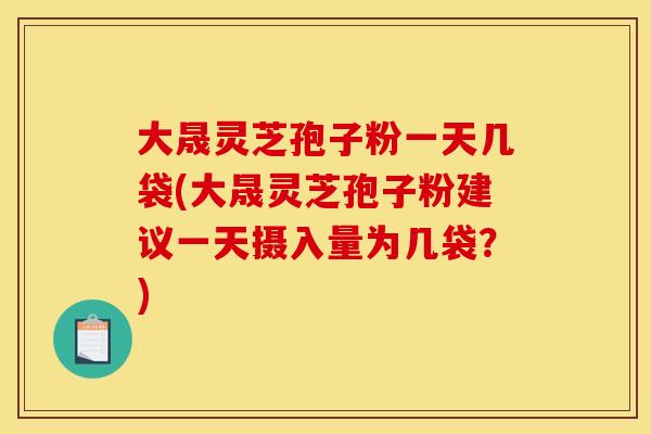 大晟灵芝孢子粉一天几袋(大晟灵芝孢子粉建议一天摄入量为几袋?)