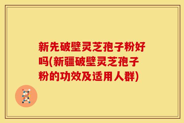 新先破壁灵芝孢子粉好吗(新疆破壁灵芝孢子粉的功效及适用人群)