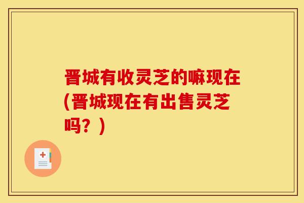 晋城有收灵芝的嘛现在(晋城现在有出售灵芝吗?)