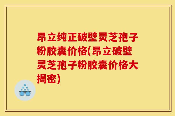 昂立纯正破壁灵芝孢子粉胶囊价格(昂立破壁灵芝孢子粉胶囊价格大揭密)