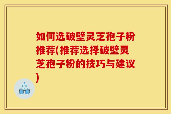 如何选破壁灵芝孢子粉推荐(推荐选择破壁灵芝孢子粉的技巧与建议)