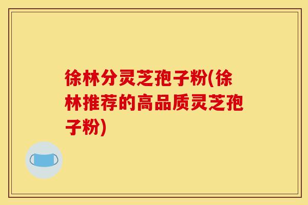 徐林分灵芝孢子粉(徐林推荐的高品质灵芝孢子粉)