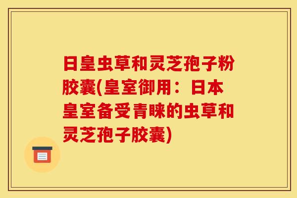日皇虫草和灵芝孢子粉胶囊(皇室御用:日本皇室备受青睐的虫草和灵芝孢子胶囊)