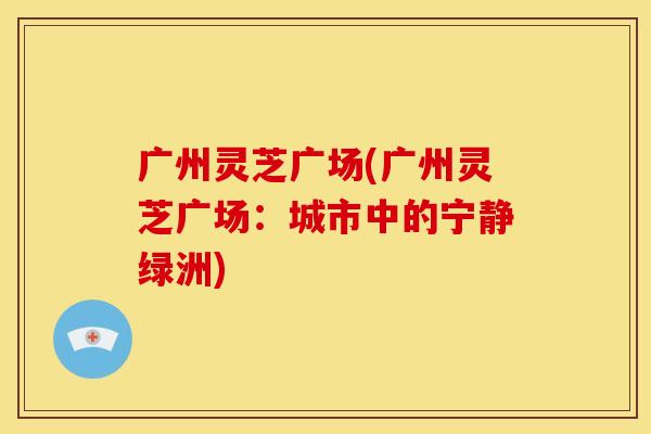 广州灵芝广场(广州灵芝广场:城市中的宁静绿洲)