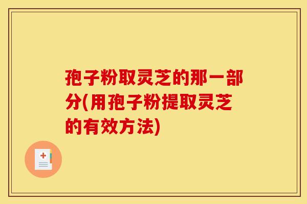 孢子粉取灵芝的那一部分(用孢子粉提取灵芝的有效方法)