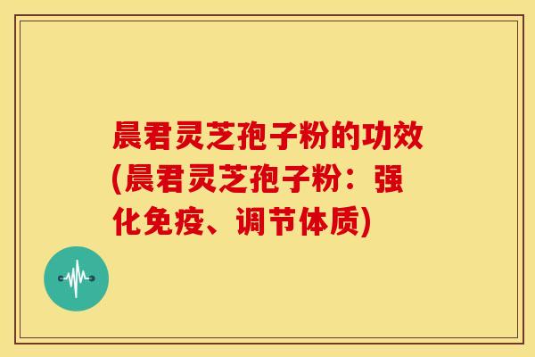 晨君灵芝孢子粉的功效(晨君灵芝孢子粉:强化免疫、调节体质)