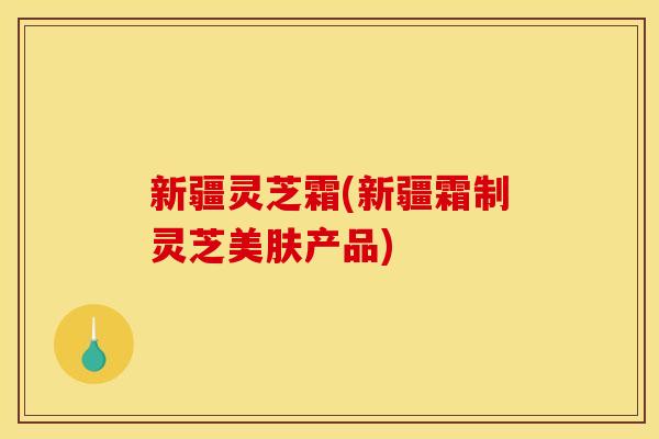 新疆灵芝霜(新疆霜制灵芝美肤产品)