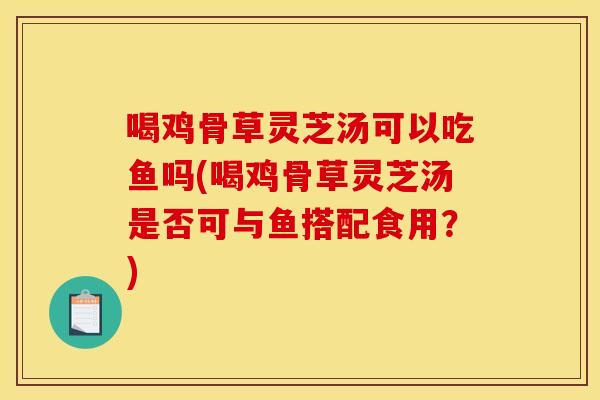 喝鸡骨草灵芝汤可以吃鱼吗(喝鸡骨草灵芝汤是否可与鱼搭配食用？)