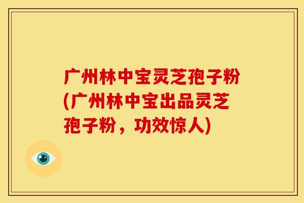 广州林中宝灵芝孢子粉(广州林中宝出品灵芝孢子粉,功效惊人)