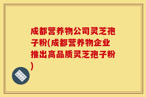 成都营养物公司灵芝孢子粉(成都营养物企业推出高品质灵芝孢子粉)
