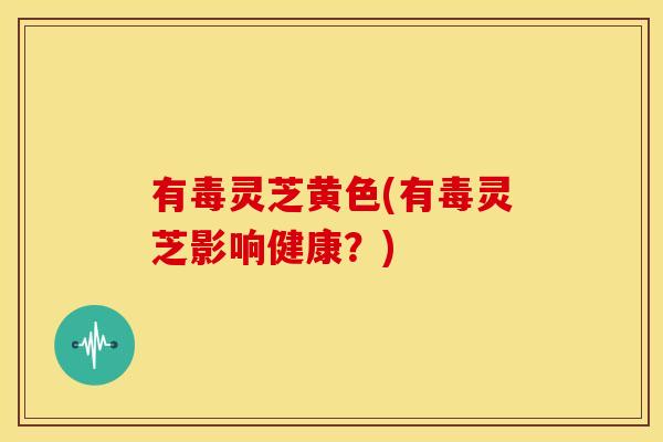 有毒灵芝黄色(有毒灵芝影响健康？)