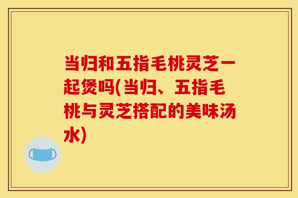 当归和五指毛桃灵芝一起煲吗(当归、五指毛桃与灵芝搭配的美味汤水)