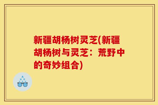 新疆胡杨树灵芝(新疆胡杨树与灵芝:荒野中的奇妙组合)