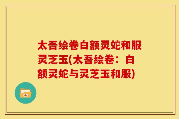 太吾绘卷白额灵蛇和服灵芝玉(太吾绘卷:白额灵蛇与灵芝玉和服)