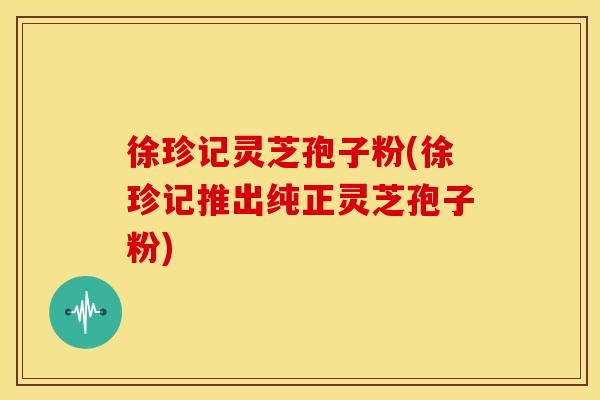 徐珍记灵芝孢子粉(徐珍记推出纯正灵芝孢子粉)