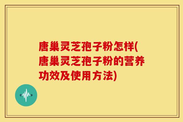 唐巢灵芝孢子粉怎样(唐巢灵芝孢子粉的营养功效及使用方法)