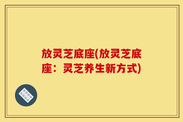 放灵芝底座(放灵芝底座:灵芝养生新方式)