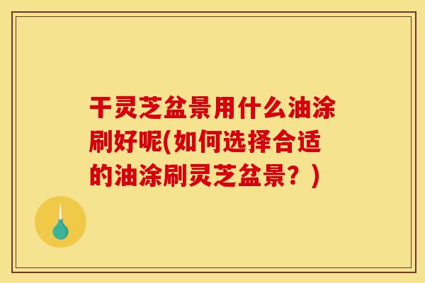 干灵芝盆景用什么油涂刷好呢(如何选择合适的油涂刷灵芝盆景？)