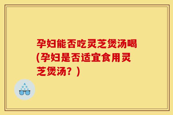 孕妇能否吃灵芝煲汤喝(孕妇是否适宜食用灵芝煲汤？)