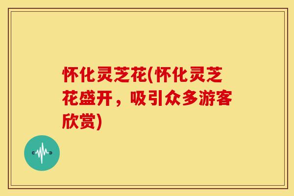 怀化灵芝花(怀化灵芝花盛开,吸引众多游客欣赏)