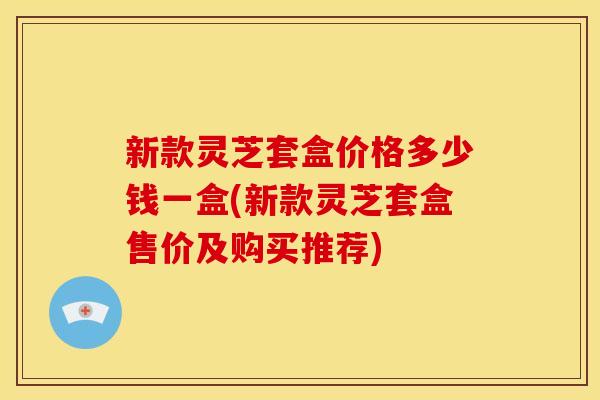 新款灵芝套盒价格多少钱一盒(新款灵芝套盒售价及购买推荐)