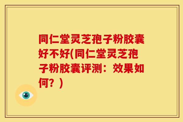 同仁堂灵芝孢子粉胶囊好不好(同仁堂灵芝孢子粉胶囊评测:效果如何?)