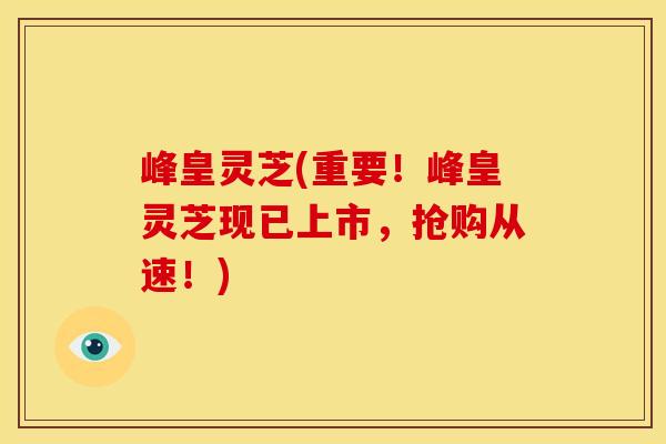 峰皇灵芝(重要!峰皇灵芝现已上市,抢购从速!)